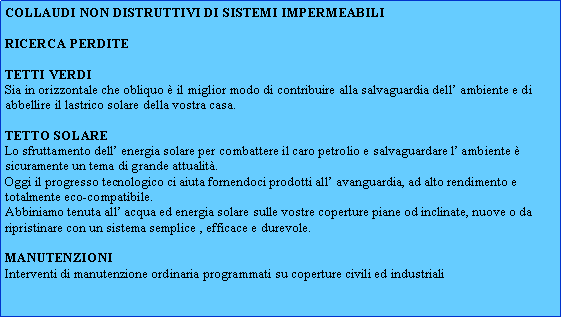 Casella di testo: COLLAUDI NON DISTRUTTIVI DI SISTEMI IMPERMEABILIRICERCA PERDITETetti verdiSia in orizzontale che obliquo  il miglior modo di contribuire alla salvaguardia dell ambiente e di abbellire il lastrico solare della vostra casa.TETTO SOLARELo sfruttamento dell energia solare per combattere il caro petrolio e salvaguardare l ambiente  sicuramente un tema di grande attualit. Oggi il progresso tecnologico ci aiuta fornendoci prodotti all avanguardia, ad alto rendimento e totalmente eco-compatibile.Abbiniamo tenuta all acqua ed energia solare sulle vostre coperture piane od inclinate, nuove o da ripristinare con un sistema semplice , efficace e durevole.MANUTENZIONIInterventi di manutenzione ordinaria programmati su coperture civili ed industriali