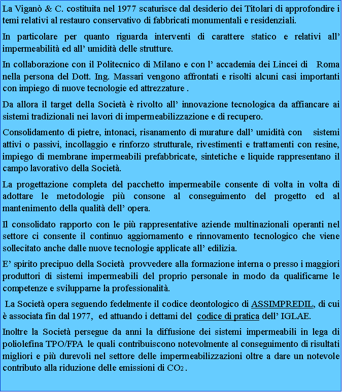 Casella di testo: La Vigan & C. costituita nel 1977 scaturisce dal desiderio dei Titolari di approfondire i temi relativi al restauro conservativo di fabbricati monumentali e residenziali. In particolare per quanto riguarda interventi di carattere statico e relativi all impermeabilit ed all umidit delle strutture. In collaborazione con il Politecnico di Milano e con l accademia dei Lincei di   Roma nella persona del Dott. Ing. Massari vengono affrontati e risolti alcuni casi importanti con impiego di nuove tecnologie ed attrezzature .Da allora il target della Societ  rivolto all innovazione tecnologica da affiancare ai sistemi tradizionali nei lavori di impermeabilizzazione e di recupero. Consolidamento di pietre, intonaci, risanamento di murature dall umidit con    sistemi attivi o passivi, incollaggio e rinforzo strutturale, rivestimenti e trattamenti con resine, impiego di membrane impermeabili prefabbricate, sintetiche e liquide rappresentano il campo lavorativo della Societ.La progettazione completa del pacchetto impermeabile consente di volta in volta di adottare le metodologie pi consone al conseguimento del progetto ed al     mantenimento della qualit dell opera.Il consolidato rapporto con le pi rappresentative aziende multinazionali operanti nel settore ci consente il continuo aggiornamento e rinnovamento tecnologico che viene sollecitato anche dalle nuove tecnologie applicate all edilizia.E spirito precipuo della Societ  provvedere alla formazione interna o presso i maggiori produttori di sistemi impermeabili del proprio personale in modo da qualificarne le competenze e svilupparne la professionalit. La Societ opera seguendo fedelmente il codice deontologico di ASSIMPREDIL, di cui  associata fin dal 1977,  ed attuando i dettami del  codice di pratica dell IGLAE.Inoltre la Societ persegue da anni la diffusione dei sistemi impermeabili in lega di poliolefina TPO/FPA  le quali contribuiscono notevolmente al conseguimento di risultati migliori e pi durevoli nel settore delle impermeabilizzazioni oltre a dare un notevole contributo alla riduzione delle emissioni di CO2 .