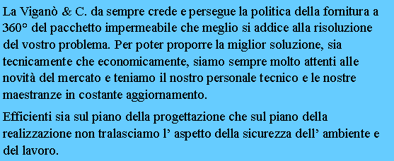 Casella di testo: La Vigan & C. da sempre crede e persegue la politica della fornitura a 360 del pacchetto impermeabile che meglio si addice alla risoluzione del vostro problema. Per poter proporre la miglior soluzione, sia tecnicamente che economicamente, siamo sempre molto attenti alle novit del mercato e teniamo il nostro personale tecnico e le nostre maestranze in costante aggiornamento.Efficienti sia sul piano della progettazione che sul piano della realizzazione non tralasciamo l aspetto della sicurezza dell ambiente e del lavoro.