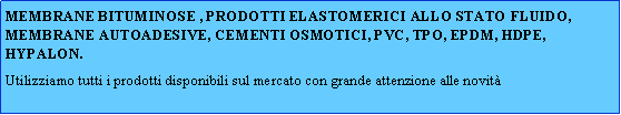 Casella di testo: MEMBRANE BITUMINOSE , PRODOTTI ELASTOMERICI ALLO STATO FLUIDO, MEMBRANE AUTOADESIVE, CEMENTI OSMOTICI, PVC, TPO, EPDM, HDPE, HYPALON.Utilizziamo tutti i prodotti disponibili sul mercato con grande attenzione alle novit