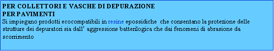Casella di testo: PER COLLETTORI E VASCHE DI DEPURAZIONEPER PAVIMENTISi impiegano prodotti ecocompatibili in resine epossidiche  che consentano la protezione delle strutture dei depuratori sia dall aggressione batterilogica che dai fenomeni di abrasione da scorrimento