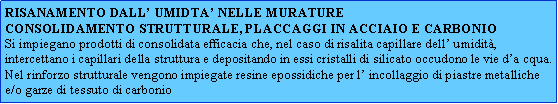 Casella di testo: RISANAMENTO DALL UMIDTA NELLE MURATURECONSOLIDAMENTO STRUTTURALE, PLACCAGGI IN ACCIAIO E CARBONIOSi impiegano prodotti di consolidata efficacia che, nel caso di risalita capillare dell umidit, intercettano i capillari della struttura e depositando in essi cristalli di silicato occudono le vie da cqua.Nel rinforzo strutturale vengono impiegate resine epossidiche per l incollaggio di piastre metalliche e/o garze di tessuto di carbonio