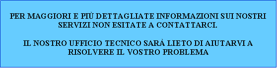 Casella di testo: Per maggiori e pi dettagliate informazioni sui nostri servizi non esitate a contattarci.Il nostro ufficio tecnico sar lieto di aiutarvi a risolvere il vostro problema